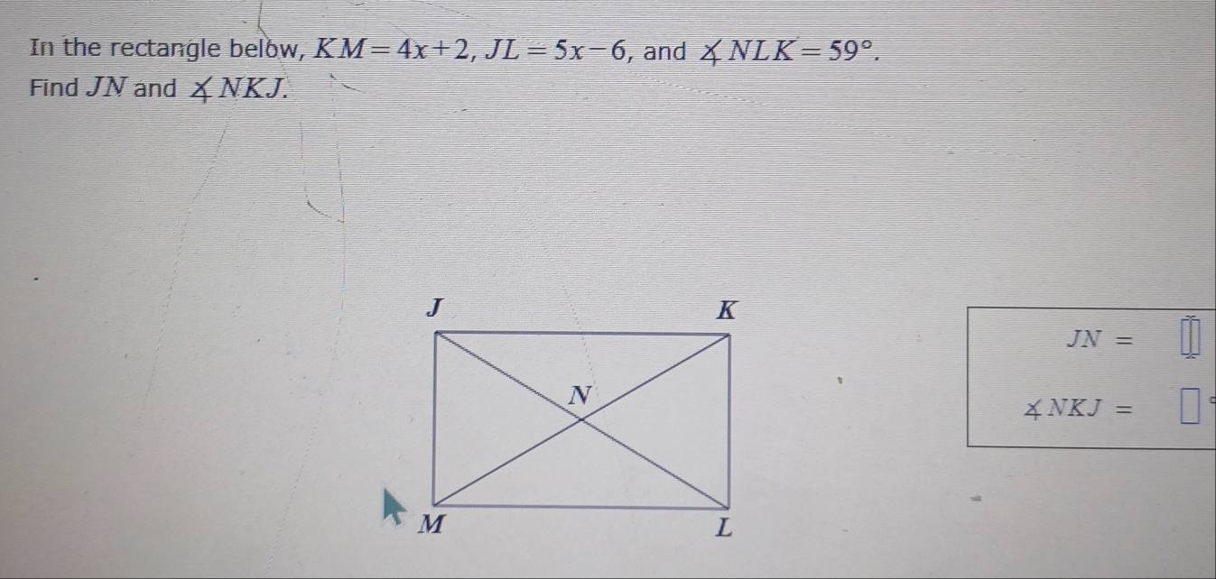 In the rectangle below, KM=4x+2, JL=5x-6 , and ∠ NLK=59°. 
Find JN and ∠ NKJ.
JN=
∠ NKJ=