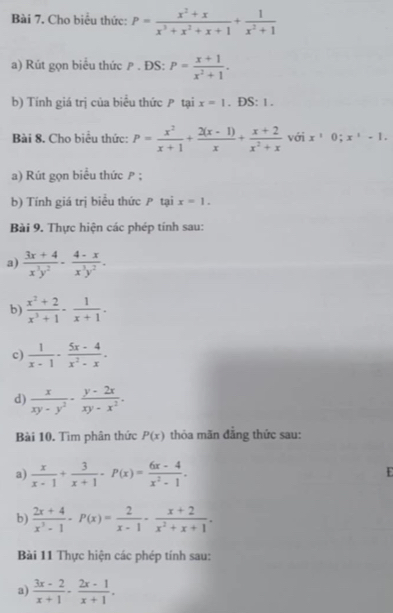 Cho biểu thức: P= (x^2+x)/x^3+x^2+x+1 + 1/x^2+1 
a) Rút gọn biểu thức ρ . ĐS: P= (x+1)/x^2+1 .
b) Tính giá trị của biểu thức  tại x=1. DS: 1 .
Bài 8. Cho biểu thức: P= x^2/x+1 + (2(x-1))/x + (x+2)/x^2+x  với x^10;x^1-1.
a) Rút gọn biểu thức P ;
b) Tính giá trị biểu thức P tại x=1.
Bài 9. Thực hiện các phép tính sau:
a)  (3x+4)/x^3y^2 - (4-x)/x^3y^2 .
b)  (x^2+2)/x^3+1 - 1/x+1 .
c)  1/x-1 - (5x-4)/x^2-x .
d)  x/xy-y^2 ·  (y-2x)/xy-x^2 .
Bài 10. Tìm phân thức P(x) thỏa mãn đăng thức sau:
a)  x/x-1 + 3/x+1 · P(x)= (6x-4)/x^2-1 .
E
b)  (2x+4)/x^3-1 -P(x)= 2/x-1 - (x+2)/x^2+x+1 .
Bài 11 Thực hiện các phép tính sau:
a)  (3x-2)/x+1 - (2x-1)/x+1 .