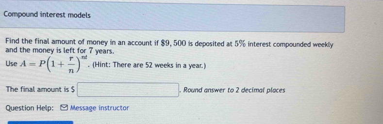 Compound interest models 
Find the final amount of money in an account if $9, 500 is deposited at 5% interest compounded weekly 
and the money is left for 7 years. 
Use A=P(1+ r/n )^nt. (Hint: There are 52 weeks in a year.) 
The final amount is $ □. Round answer to 2 decimal places 
Question Help: Message instructor