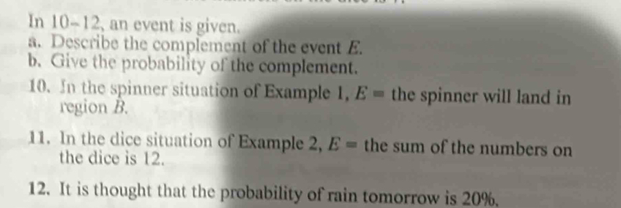 In 10-12, an event is given. 
a. Describe the complement of the event E. 
b. Give the probability of the complement. 
10. In the spinner situation of Example 1, E= the spinner will land in 
region B. 
11. In the dice situation of Example 2, E= the sum of the numbers on 
the dice is 12. 
12. It is thought that the probability of rain tomorrow is 20%.