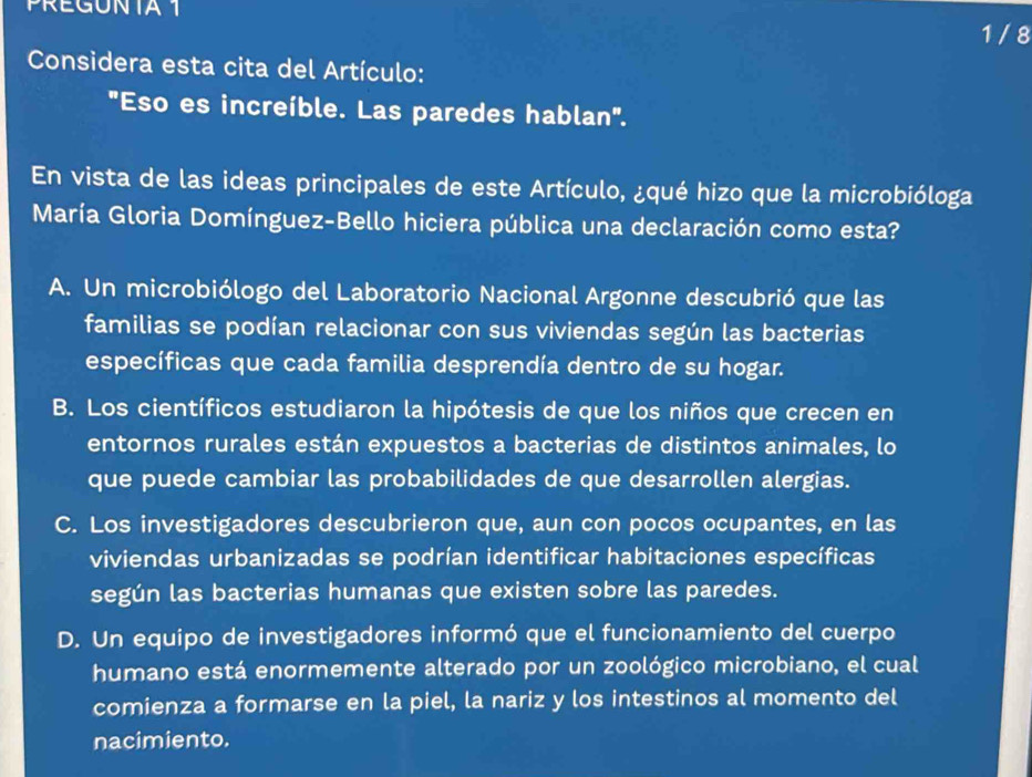 PREGUNTA 1
1 / 8
Considera esta cita del Artículo:
"Eso es increíble. Las paredes hablan".
En vista de las ideas principales de este Artículo, ¿qué hizo que la microbióloga
María Gloria Domínguez-Bello hiciera pública una declaración como esta?
A. Un microbiólogo del Laboratorio Nacional Argonne descubrió que las
familias se podían relacionar con sus viviendas según las bacterias
específicas que cada familia desprendía dentro de su hogar.
B. Los científicos estudiaron la hipótesis de que los niños que crecen en
entornos rurales están expuestos a bacterias de distintos animales, lo
que puede cambiar las probabilidades de que desarrollen alergias.
C. Los investigadores descubrieron que, aun con pocos ocupantes, en las
viviendas urbanizadas se podrían identificar habitaciones específicas
según las bacterias humanas que existen sobre las paredes.
D. Un equipo de investigadores informó que el funcionamiento del cuerpo
humano está enormemente alterado por un zoológico microbiano, el cual
comienza a formarse en la piel, la nariz y los intestinos al momento del
nacimiento.