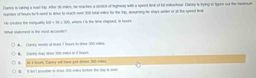 Danny is taking a road trip. After 36 miles, he reaches a stretch of highway with a speed limit of 60 miles/hour. Danny is trying to figure out the minimum
number of hours he'll need to drive to reach over 300 total miles for the trip, assuming he stays under or at the speed limit
He creates the inequality 60t+36≥ 300 , where f is the time elapsed, in hours.
What statement is the most accurate?
A. Danny needs at least 7 hours to drive 300 miles
B. Danny may drive 300 miles in 5 hours
C. At 4 hours, Danny will have just driven 300 miles
D. It isn't possible to drive 300 miles before the day is over.