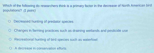 Which of the following do researchers think is a primary factor in the decrease of North American bird
populations? (1 point)
Decreased hunting of predator species
Changes in farming practices such as draining wetlands and pesticide use
Recreational hunting of bird species such as waterfowl
A decrease in conservation efforts