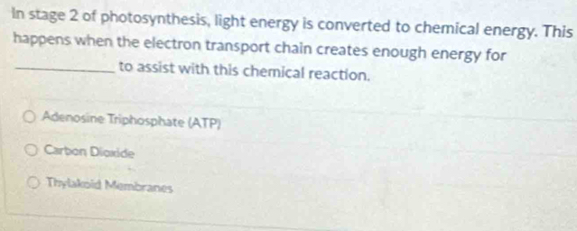 In stage 2 of photosynthesis, light energy is converted to chemical energy. This
happens when the electron transport chain creates enough energy for
_to assist with this chemical reaction.
Adenosine Triphosphate (ATP)
Carbon Dioxide
Thylakoid Membranes