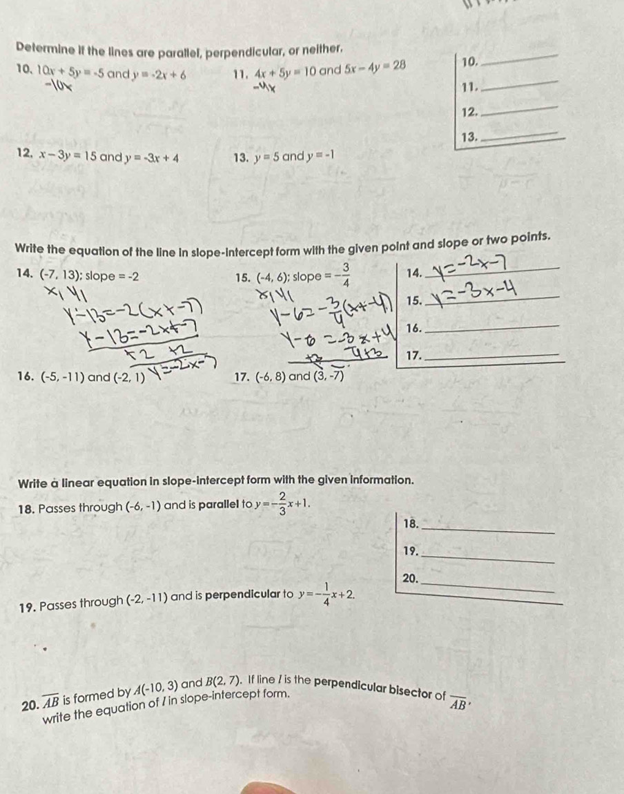 Determine if the lines are parallel, perpendicular, or neither, 
_ 
_ 
10、 10x+5y=-5 and y=-2x+6 11. 4x+5y=10 and 5x-4y=28 10. 
11. 
12. 
_ 
13. 
_ 
12. x-3y=15 and y=-3x+4 13. y=5 and y=-1
Write the equation of the line in slope-intercept form with the given point and slope or two points. 
14. (-7,13); slope =-2 15. (-4,6);s lope b=- 3/4  14._ 
15. 
_ 
16. 
_ 
17._ 
16. (-5,-11) and (-2,1) 17. (-6,8) and (3,-7)
Write a linear equation in slope-intercept form with the given information. 
18. Passes through (-6,-1) and is parallel to y=- 2/3 x+1. 
18. 
_ 
19._ 
20._ 
19. Passes through (-2,-11) and is perpendicular to y=- 1/4 x+2. 
20. overline AB is formed by A(-10,3) and B(2,7). If line / is the perpendicular bisector of overline AB'
write the equation of I in slope-intercept form.