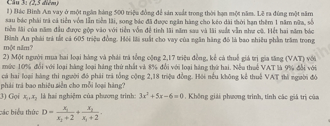 Cầu 3: (2,5 điểm)
1) Bác Bình An vay ở một ngân hàng 500 triệu đồng để sản xuất trong thời hạn một năm. Lẽ ra đúng một năm
sau bác phải trả cả tiền vốn lẫn tiền lãi, song bác đã được ngân hàng cho kéo dài thời hạn thêm 1 năm nữa, số
tiền lãi của năm đầu được gộp vào với tiền vốn đề tính lãi năm sau và lãi suất vẫn như cũ. Hết hai năm bác
Bình An phải trả tất cả 605 triệu đồng. Hỏi lãi suất cho vay của ngân hàng đó là bao nhiêu phần trăm trong
một năm?
2) Một người mua hai loại hàng và phải trả tổng cộng 2, 17 triệu đồng, kể cả thuế giá trị gia tăng (VAT) với
mức 10% đối với loại hàng loại hàng thứ nhất và 8% đối với loại hàng thứ hai. Nếu thuế VAT là 9% đối với
cả hai loại hàng thì người đó phải trả tổng cộng 2, 18 triệu đồng. Hỏi nếu không kể thuế VAT thì người đó
phải trả bao nhiêu tiền cho mỗi loại hàng?
3) Gọi x_1, x_2 là hai nghiệm của phương trình: 3x^2+5x-6=0. Không giải phương trình, tính các giá trị của
các biểu thức D=frac x_1x_2+2+frac x_2x_1+2.