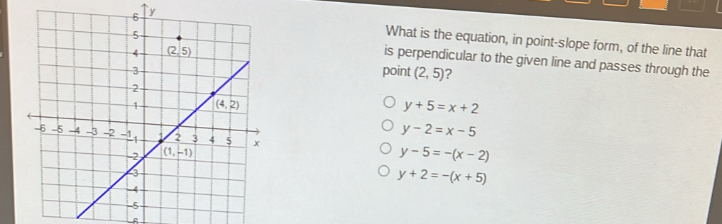 What is the equation, in point-slope form, of the line that
is perpendicular to the given line and passes through the
point (2,5) ?
y+5=x+2
y-5=-(x-2)
y-2=x-5
y+2=-(x+5)
L6