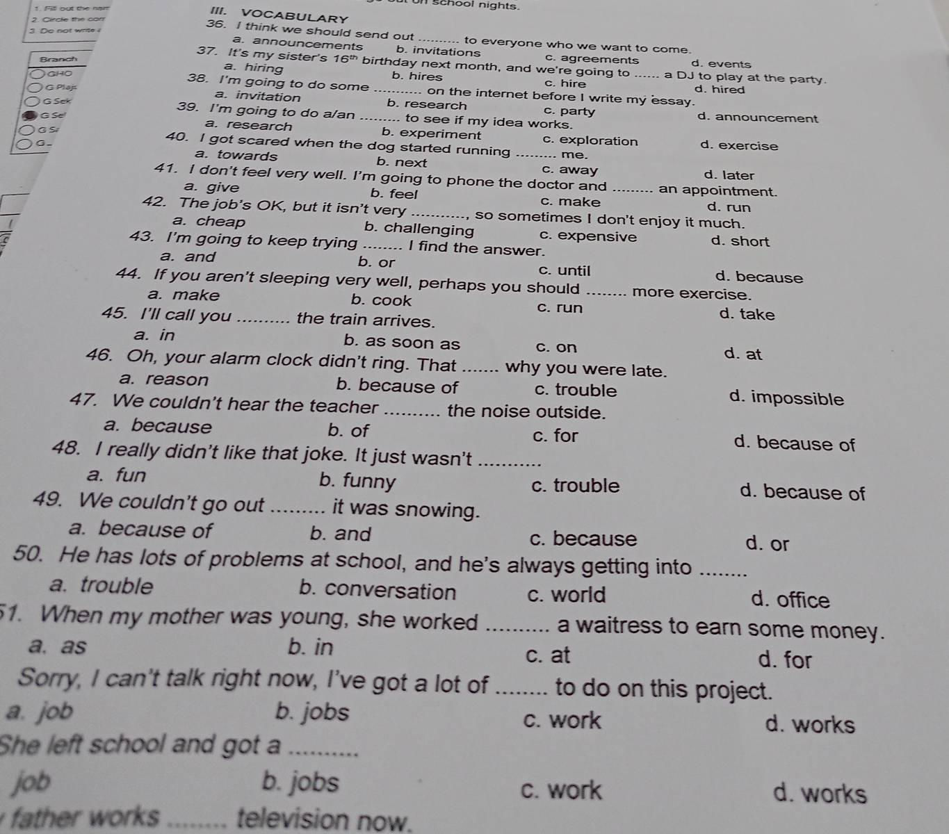 on school nights.
1. Fill out the nam
III. VOCABULARY
2. Circle the con
3. Do not wrte !
36. I think we should send out _to everyone who we want to come.
a. announcements b. invitations c. agreements d. events
Branch
37. It's my sister's 16^(th) birthday next month, and we're going to a DJ to play at the party.
GHO
a. hiring b. hires c. hire
d. hired
38. I'm going to do some on the internet before I write my essay.
G Plaj a. invitation _b. research c. party
G Sek 39. I'm going to do a/an _.. to see if my idea works. d. announcement
G Se
a. research b. experiment c. exploration d. exercise
G S 40. I got scared when the dog started running_
G -
. me.
a. towards b. next c. away d. later
41. I don't feel very well. I'm going to phone the doctor and _an appointment.
a. give b. feel d. run
c. make
42. The job's OK, but it isn't very _, so sometimes I don't enjoy it much.
a. cheap b. challenging c. expensive d. short
43. I'm going to keep trying _I find the answer.
a. and b. or c. until d. because
44. If you aren't sleeping very well, perhaps you should _more exercise.
a. make b. cook d. take
c. run
45. I'll call you _the train arrives.
a. in b. as soon as c. on d. at
46. Oh, your alarm clock didn't ring. That _why you were late.
a. reason b. because of c. trouble d. impossible
47. We couldn't hear the teacher _the noise outside.
a. because b. of c. for d. because of
48. I really didn't like that joke. It just wasn't_
a. fun b. funny d. because of
c. trouble
49. We couldn't go out _it was snowing.
a. because of b. and c. because d. or
50. He has lots of problems at school, and he's always getting into_
a. trouble b. conversation c. world d. office
51. When my mother was young, she worked _a waitress to earn some money.
a. as b. in d. for
c. at
Sorry, I can't talk right now, I've got a lot of _to do on this project.
a. job b. jobs
c. work d. works
She left school and got a_
job b. jobs c. work d. works
father works _television now.