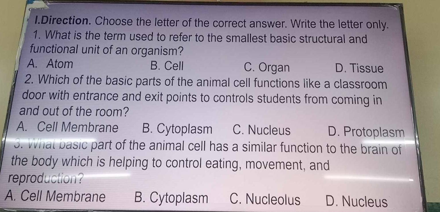 Direction. Choose the letter of the correct answer. Write the letter only.
1. What is the term used to refer to the smallest basic structural and
functional unit of an organism?
A. Atom B. Cell C. Organ D. Tissue
2. Which of the basic parts of the animal cell functions like a classroom
door with entrance and exit points to controls students from coming in
and out of the room?
A. Cell Membrane B. Cytoplasm C. Nucleus D. Protoplasm
3. What basic part of the animal cell has a similar function to the brain of
the body which is helping to control eating, movement, and
reproduction?
A. Cell Membrane B. Cytoplasm C. Nucleolus D. Nucleus