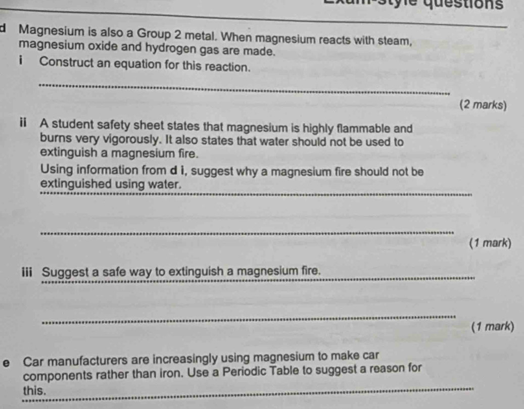 m-style questions 
_ 
_ 
_ 
__ 
_ 
d Magnesium is also a Group 2 metal. When magnesium reacts with steam, 
magnesium oxide and hydrogen gas are made. 
i Construct an equation for this reaction. 
_ 
(2 marks) 
ii A student safety sheet states that magnesium is highly flammable and 
burns very vigorously. It also states that water should not be used to 
extinguish a magnesium fire. 
Using information from d i, suggest why a magnesium fire should not be 
_ 
extinguished using water. 
_ 
_ 
(1 mark) 
iii Suggest a safe way to extinguish a magnesium fire. 
_ 
(1 mark) 
e Car manufacturers are increasingly using magnesium to make car 
_ 
components rather than iron. Use a Periodic Table to suggest a reason for 
this.