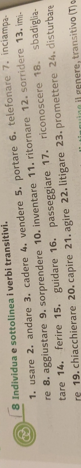 Individua e sottolinea i verbi transitivi. 
1. usare 2. andare 3. cadere 4. vendere 5. portare 6. telefonare 7. inciampa- 
re 8. aggiustare 9. sorprendere 10. inventare 11. ritornare 12. sorridere 13. imi- 
tare 14. ferire 15. guidare 16. passeggiare 17. riconoscere 18. sbadiglia- 
re 19. chiacchierare 20. capire 21. agire 22. litigare 23. promettere 24. disturbare 
e ge ere, transitivo (T) o