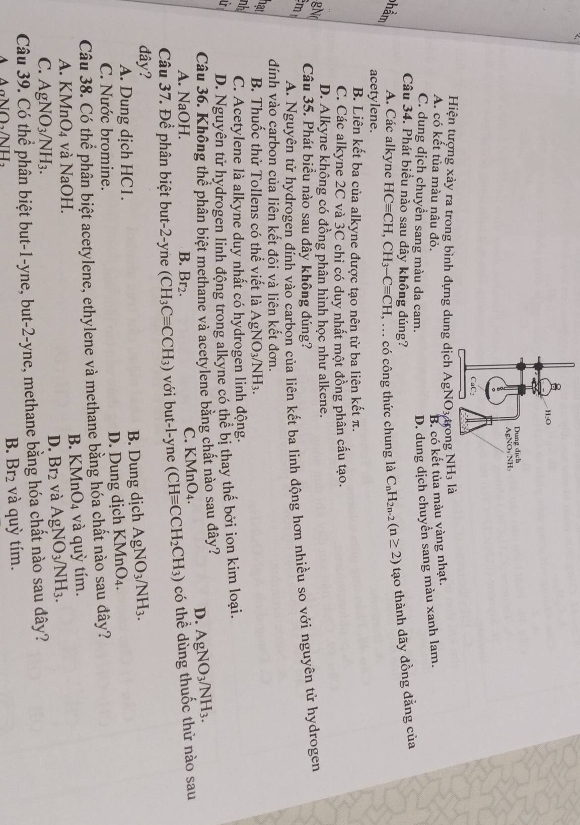 Hiện tượng xảy ra trong bình đựng dunglà
A. có kết tủa màu nâu đỏ. B. có kết tủa màu vàng nhạt.
C. dung dịch chuyển sang màu da cam.
D. dung dịch chuyển sang màu xanh lam.
Câu 34. Phát biểu nào sau đây không đúng?
A. Các alkyne HCequiv CH,CH_3-Cequiv CH , ... có công thức chung là C_nH_2n-2(n≥ 2) tạo thành dãy đồng đẳng của
acetylene.
B. Liên kết ba của alkyne được tạo nên từ ba liên kết π.
C. Các alkyne 2C và 3C chỉ có duy nhất một đồng phân cấu tạo.
D. Alkyne không có đồng phân hình học như alkene.
m
Câu 35. Phát biểu nào sau đây không đúng?
A. Nguyên tử hydrogen đính vào carbon của liên kết ba linh động hơn nhiều so với nguyên tử hydrogen
đính vào carbon của liên kết đội và liên kết đơn.
nat
B. Thuốc thử Tollens có thể viết là AgNO_3/NH_3.
nh
C. Acetylene là alkyne duy nhất có hydrogen linh động.
U
D. Nguyên tử hydrogen linh động trong alkyne có thể bị thay thế bởi ion kim loại.
Câu 36. Không thể phần biệt methane và acetylene bằng chất nào sau đây?
D. AgNO_3/NH_3.
A. NaOH. B. Br₂.
C. KM n() 4 .
Câu 37. Để phân biệt but-2-yne (CH_3Cequiv CCH_3) với but-l-yne (CHequiv CCH_2CH_3) có thể dùng thuốc thử nào sau
đây?
A. Dung dịch HC1. B. Dung dịch AgNO_3/NH_3.
D. Dung dịch KM nO_4.
C. Nước bromine.
Câu 38. Có thể phân biệt acetylene, ethylene và methane bằng hóa chất nào sau đây?
A. KMnO_4 và NaOH. B. KMn O_4 và quỳ tím.
C. AgNO_3/NH_3.
D. Br_2 và AgNO_3/NH_3.
Câu 39. Có thể phân biệt but-1-yne, but t-2-y tne, methane bằng hóa chất nào sau đây?
A A∩ D AILI
B. Br_2 và quỳ tím.