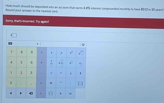 How much should be deposited into an account that earns 3.0% interest compounded monthly to have $212 in 25 years?
Round your answer to the nearest cent.
Sorry, that's incorrect. Try again?
s□