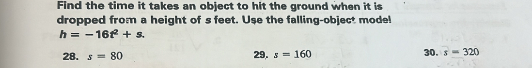 Find the time it takes an object to hit the ground when it is
dropped from a height of s feet. Use the falling-object mode!
h=-16t^2+s.
28. s=80 29. s=160 30. s=320