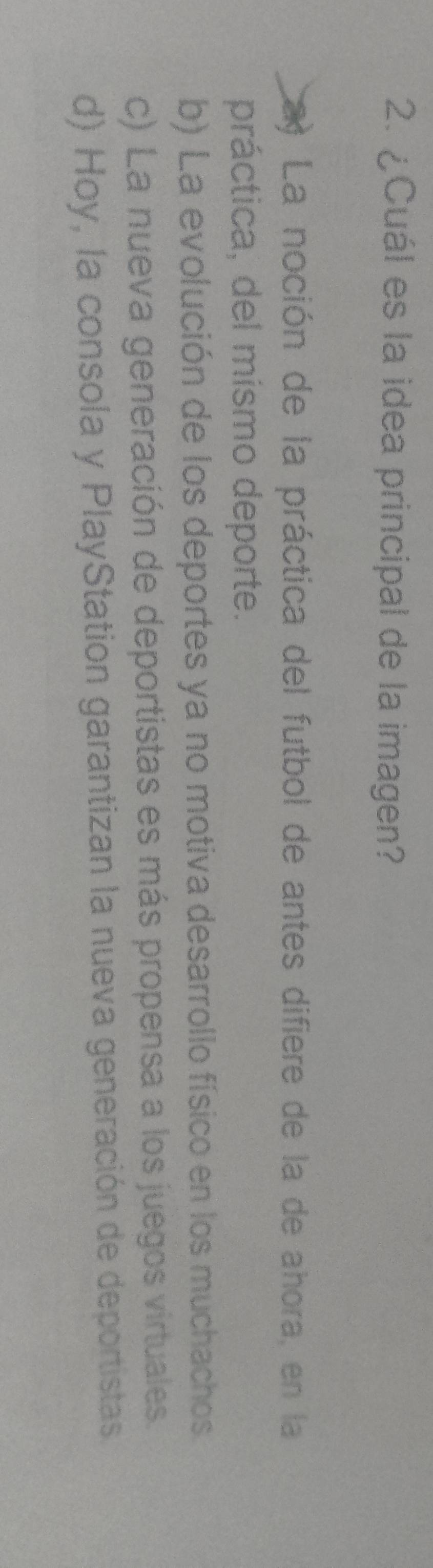 ¿Cuál es la idea principal de la imagen?
a La noción de la práctica del futbol de antes difiere de la de ahora, en la
práctica, del mísmo deporte.
b) La evolución de los deportes ya no motiva desarrollo físico en los muchachos.
c) La nueva generación de deportistas es más propensa a los juegos virtuales.
d) Hoy, la consola y PlayStation garantizan la nueva generación de deportistas