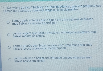 1.- No trecho do livro "Senhora' de José de Alencar, qual é a proposta que
Lemos faz a Seixas e como ele reage a ela inicialmente?
Lemos pede a Seixas que o ajude em um esquema de fraude,
mas Seixas se recusa a participar.
Lemos sugere que Seixas invista em um negócio lucrativo, mas
Seixas mostra-se cético.
Lemos propõe que Seixas se case com uma moça rica, mas
Seixas recusa a proposta imediatamente.
Lemos oferece a Seixas um emprego em sua empresa, mas
Seixas hesita em aceitar