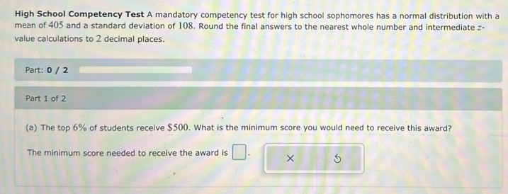 High School Competency Test A mandatory competency test for high school sophomores has a normal distribution with a 
mean of 405 and a standard deviation of 108. Round the final answers to the nearest whole number and intermediate z - 
value calculations to 2 decimal places. 
Part: 0 / 2 
Part 1 of 2 
(a) The top 6% of students receive $500. What is the minimum score you would need to receive this award? 
The minimum score needed to receive the award is ×