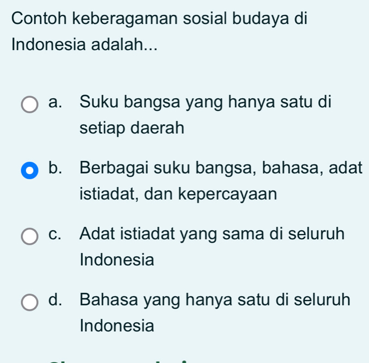 Contoh keberagaman sosial budaya di
Indonesia adalah...
a. Suku bangsa yang hanya satu di
setiap daerah
b. Berbagai suku bangsa, bahasa, adat
istiadat, dan kepercayaan
c. Adat istiadat yang sama di seluruh
Indonesia
d. Bahasa yang hanya satu di seluruh
Indonesia