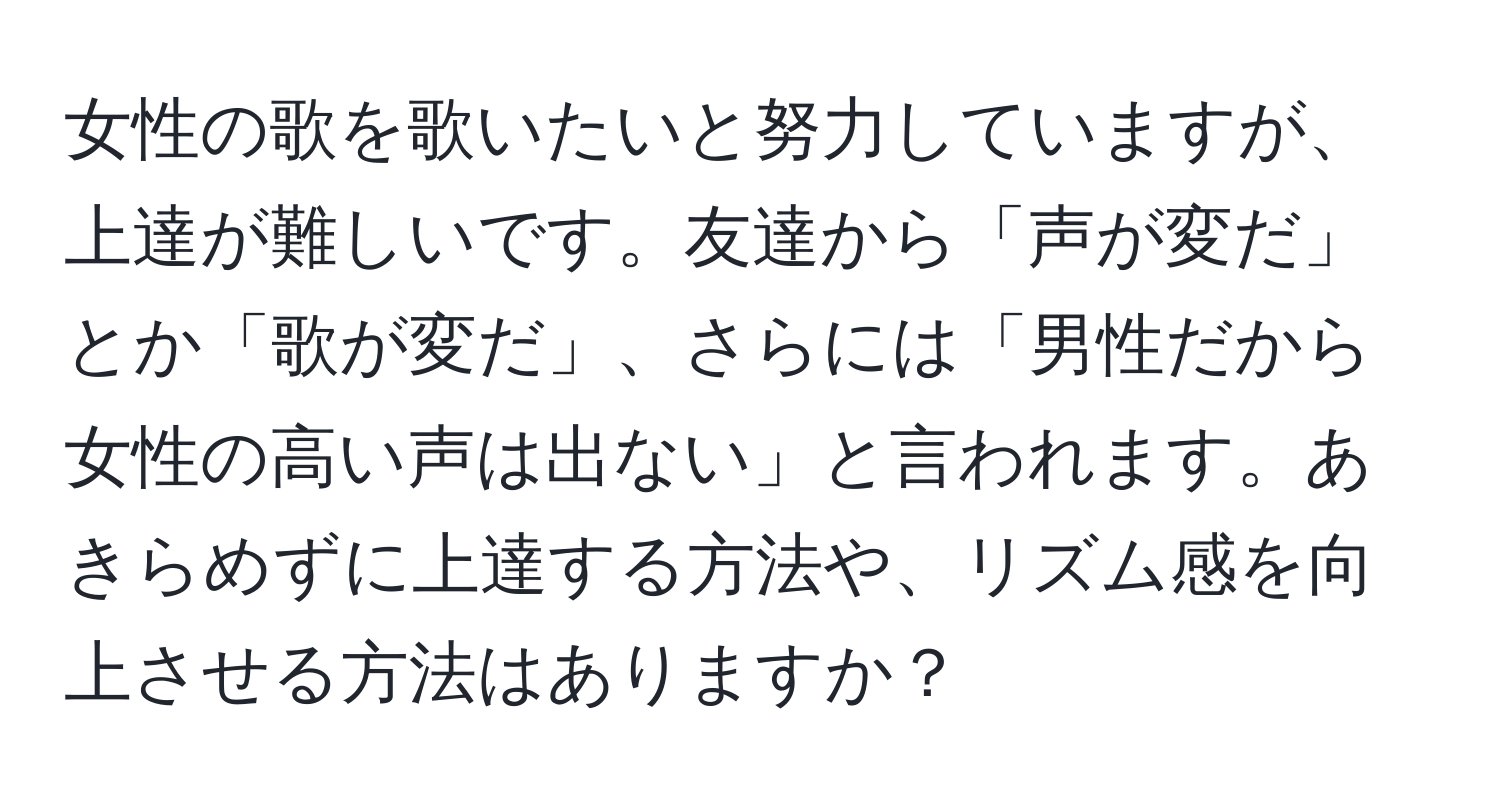 女性の歌を歌いたいと努力していますが、上達が難しいです。友達から「声が変だ」とか「歌が変だ」、さらには「男性だから女性の高い声は出ない」と言われます。あきらめずに上達する方法や、リズム感を向上させる方法はありますか？