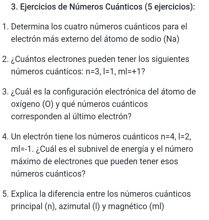 Ejercicios de Números Cuánticos (5 ejercicios): 
1. Determina los cuatro números cuánticos para el 
electrón más externo del átomo de sodio (Na) 
2. ¿Cuántos electrones pueden tener los siguientes 
números cuánticos: n=3, l=1, ml=+1 ? 
3. ¿Cuál es la configuración electrónica del átomo de 
oxígeno (O) y qué números cuánticos 
corresponden al último electrón? 
4. Un electrón tiene los números cuánticos n=4, l=2,
ml=-1. ¿Cuál es el subnivel de energía y el número 
máximo de electrones que pueden tener esos 
números cuánticos? 
5. Explica la diferencia entre los números cuánticos 
principal (n), azimutal (l) y magnético (ml)