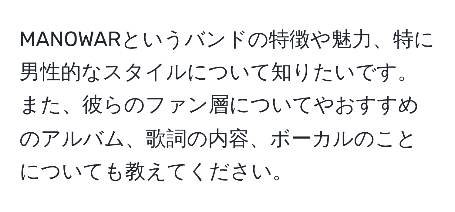 MANOWARというバンドの特徴や魅力、特に男性的なスタイルについて知りたいです。また、彼らのファン層についてやおすすめのアルバム、歌詞の内容、ボーカルのことについても教えてください。