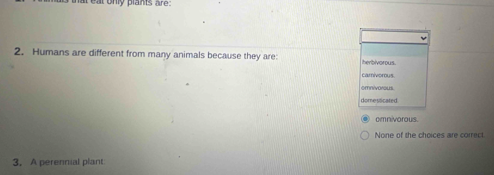 hat eat only plants are:
2. Humans are different from many animals because they are:
herbivorous.
carnivorous.
omnivorous.
domesticated.
omnivorous.
None of the choices are correct
3. A perennial plant