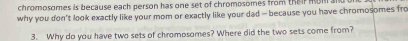 chromosomes is because each person has one set of chromosomes from their mom and 
why you don’t look exactly like your mom or exactly like your dad - because you have chromosomes fro 
3. Why do you have two sets of chromosomes? Where did the two sets come from?