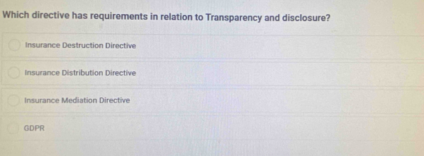 Which directive has requirements in relation to Transparency and disclosure?
Insurance Destruction Directive
Insurance Distribution Directive
Insurance Mediation Directive
GDPR