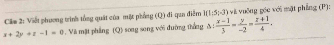 Cầu 2: Viết phương trình tổng quát của mặt phẳng (Q) đi qua điểm I(1;5;-3) và vuông góc với mặt phẳng (P):
x+2y+z-1=0 , Và mặt phẳng (Q) song song với đường thẳng △ : (x-1)/3 = y/-2 = (z+1)/4 .