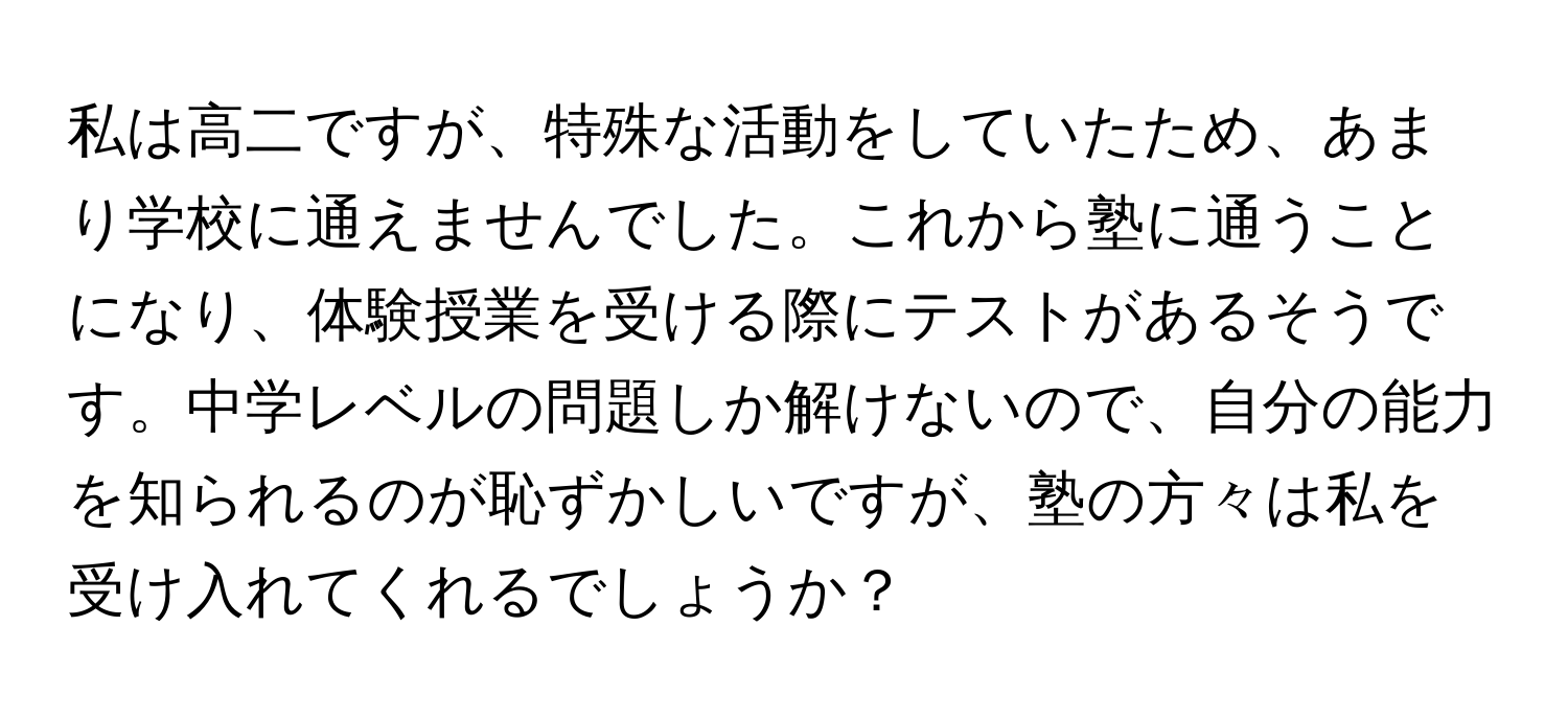 私は高二ですが、特殊な活動をしていたため、あまり学校に通えませんでした。これから塾に通うことになり、体験授業を受ける際にテストがあるそうです。中学レベルの問題しか解けないので、自分の能力を知られるのが恥ずかしいですが、塾の方々は私を受け入れてくれるでしょうか？