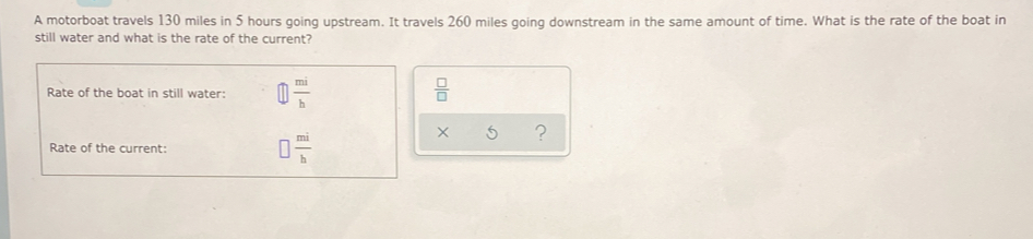 A motorboat travels 130 miles in 5 hours going upstream. It travels 260 miles going downstream in the same amount of time. What is the rate of the boat in 
still water and what is the rate of the current? 
Rate of the boat in still water:  mi/b   □ /□  
Rate of the current: □  mi/h 
× ?