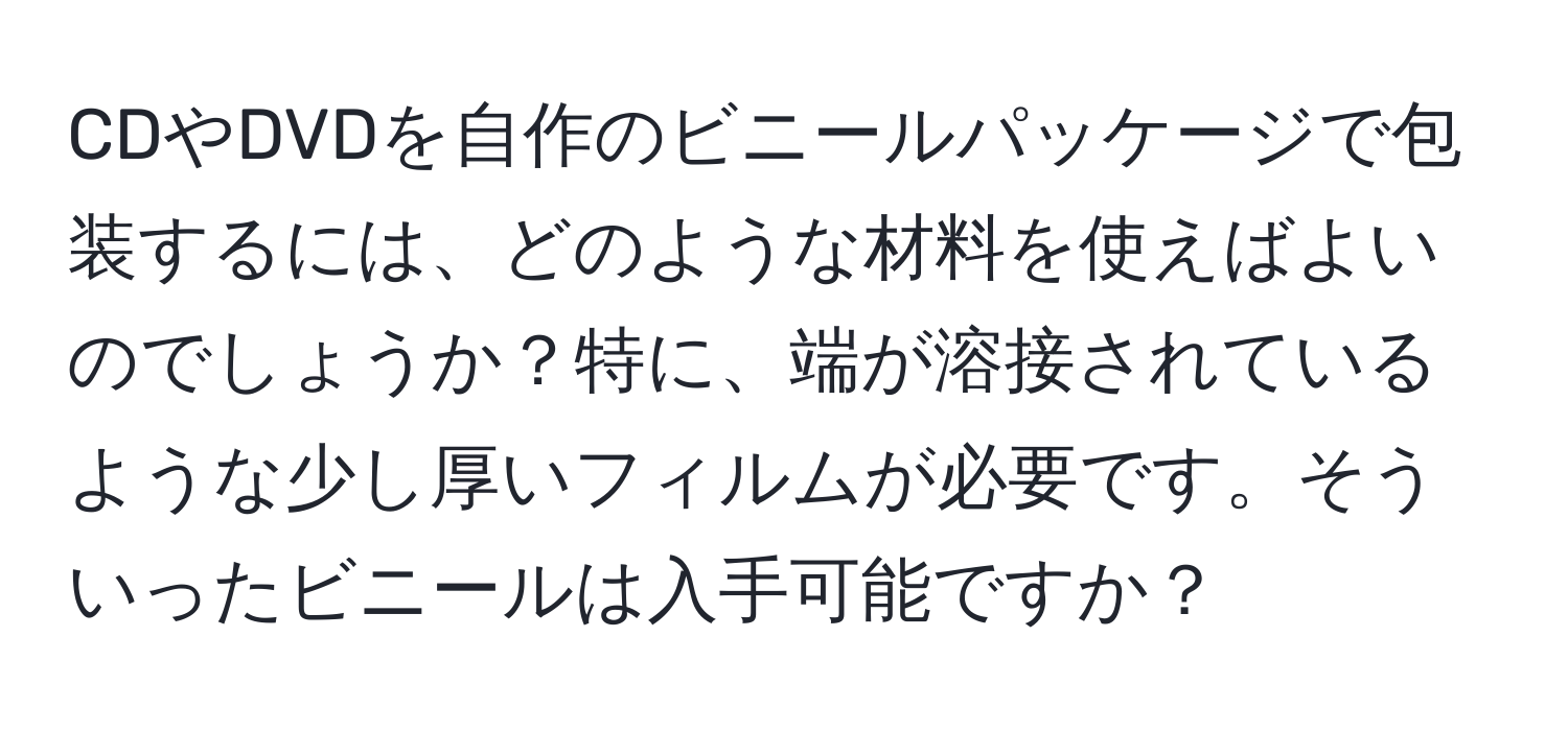 CDやDVDを自作のビニールパッケージで包装するには、どのような材料を使えばよいのでしょうか？特に、端が溶接されているような少し厚いフィルムが必要です。そういったビニールは入手可能ですか？