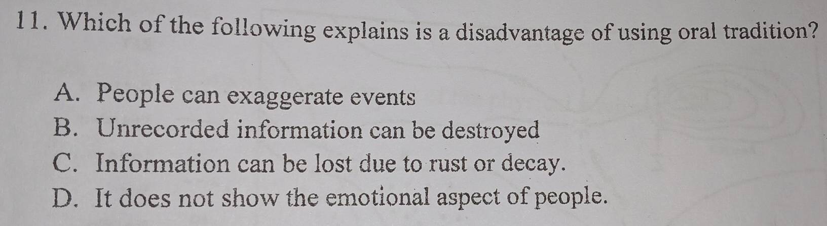 Which of the following explains is a disadvantage of using oral tradition?
A. People can exaggerate events
B. Unrecorded information can be destroyed
C. Information can be lost due to rust or decay.
D. It does not show the emotional aspect of people.