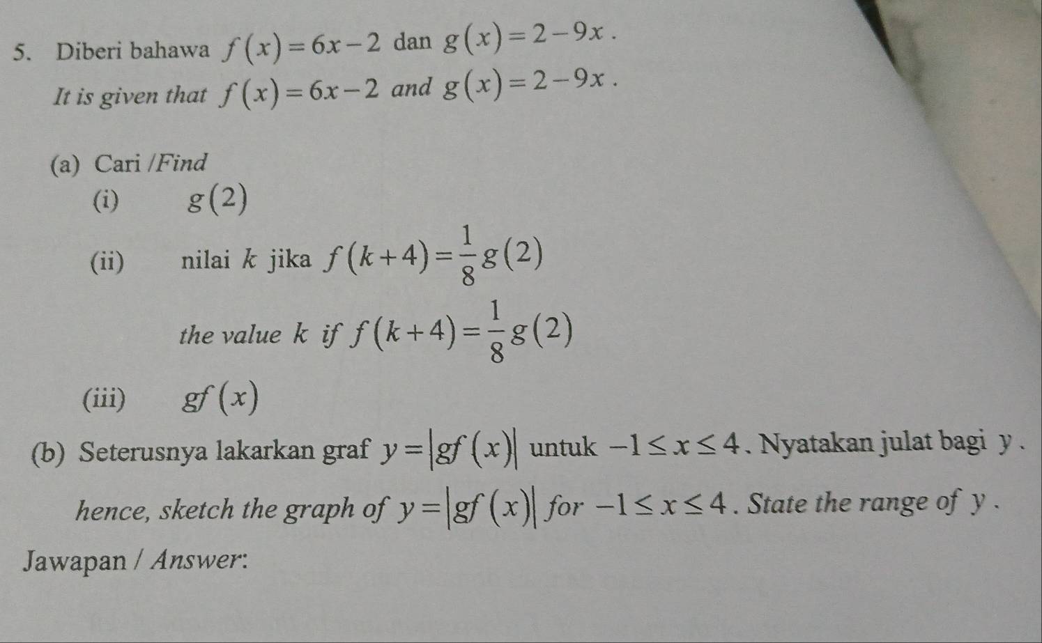 Diberi bahawa f(x)=6x-2 dan g(x)=2-9x. 
It is given that f(x)=6x-2 and g(x)=2-9x. 
(a) Cari /Find 
(i) g(2)
(ii) nilai k jika f(k+4)= 1/8 g(2)
the value k if f(k+4)= 1/8 g(2)
(iii) gf(x)
(b) Seterusnya lakarkan graf y=|gf(x)| untuk -1≤ x≤ 4. Nyatakan julat bagi y. 
hence, sketch the graph of y=|gf(x)| for -1≤ x≤ 4. State the range of y. 
Jawapan / Answer: