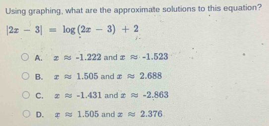 Using graphing, what are the approximate solutions to this equation?
|2x-3|=log (2x-3)+2
A. xapprox -1.222 and xapprox -1.523
B. xapprox 1.505 and xapprox 2.688
C. xapprox -1.431 and xapprox -2.863
D. xapprox 1.505 and xapprox 2.376