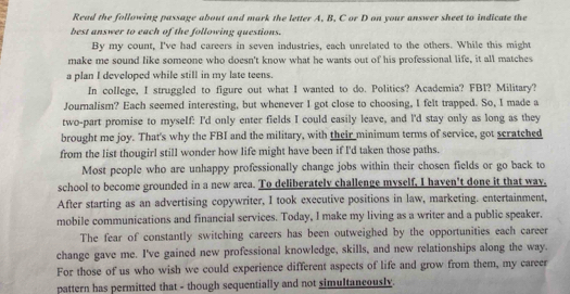 Read the following passage about and mark the letter A. B. C or D on your answer sheet to indicate the 
best answer to each of the following questions. 
By my count, I've had careers in seven industries, each unrelated to the others. While this might 
make me sound like someone who doesn't know what he wants out of his professional life, it all matches 
a plan I developed while still in my late teens. 
In college, I struggled to figure out what I wanted to do. Politics? Academia? FBI? Military? 
Journalism? Each seemed interesting, but whenever I got close to choosing, I felt trapped. So, I made a 
two-part promise to myself: I'd only enter fields I could easily leave, and l'd stay only as long as they 
brought me joy. That's why the FBI and the military, with their minimum terms of service, got scratched 
from the list thougirl still wonder how life might have been if I'd taken those paths. 
Most people who are unhappy professionally change jobs within their chosen fields or go back to 
school to become grounded in a new arca. To deliberately challenge myself, I haven't done it that way, 
After starting as an advertising copywriter, I took executive positions in law, marketing. entertainment, 
mobile communications and financial services. Today, I make my living as a writer and a public speaker. 
The fear of constantly switching careers has been outweighed by the opportunities each career 
change gave me. I've gained new professional knowledge, skills, and new relationships along the way. 
For those of us who wish we could experience different aspects of life and grow from them, my career 
pattern has permitted that - though sequentially and not simultancously.