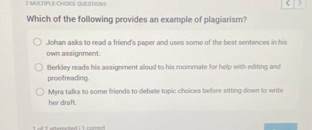 MULTIPLE-CHOICE QUESTIONS
Which of the following provides an example of plagiarism?
Johan asks to read a friend's paper and uses some of the best sentences in his
own assignment.
Berkley reads his assignment aloud to his roommate for help with editing and
proofreading.
Myra talks to some friends to debate topic choices before sitting down to write
her draft.
1 of 2 attemnted I 1 correct