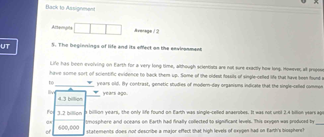 Back to Assignment 
Attempts Average / 2 
UT 
5. The beginnings of life and its effect on the environment 
Life has been evolving on Earth for a very long time, although scientists are not sure exactly how long. However, all propose 
have some sort of scientific evidence to back them up. Some of the oldest fossils of single-celled life that have been found a 
to _years old. By contrast, genetic studies of modern-day organisms indicate that the single-celled common 
liv years ago.
4.3 billion
Fo 3.2 billion a billion years, the only life found on Earth was single-celled anaerobes. It was not until 2.4 billion years ago 
ox tmosphere and oceans on Earth had finally collected to significant levels. This oxygen was produced by_
600,000
of statements does not describe a major effect that high levels of oxygen had on Earth's biosphere?