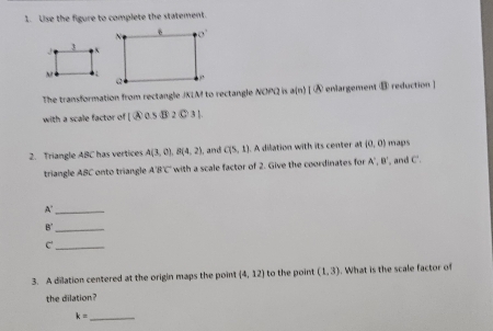 Use the figure to complete the statement.
The transformation from rectangle JKLM to rectangle NOPQ is a(n)|(A) enlargement ⑧ reduction ]
with a scale factor of (A∩ a||overline 3)
2. Triangle ABC has vertices A(3,0),B(4,2) , and C(5,1) A dilation with its center at (0,0) maps
triangle ABC onto triangle A'B'C' with a scale factor of 2. Give the coordinates for A',B'. and C.
_ A°
_ B'
C'_
3. A dilation centered at the origin maps the poin (4,12) I to the point (1,3). What is the scale factor of
the dilation?
_ k=