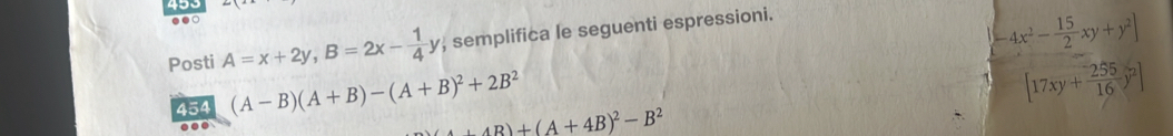 493 
.. 
Posti A=x+2y, B=2x- 1/4 y , semplifica le seguenti espressioni.
-4x^2- 15/2 xy+y^2]
454 (A-B)(A+B)-(A+B)^2+2B^2
[17xy+ 255/16 y^2]
+AB)+(A+4B)^2-B^2