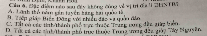 Dm, Khanh Hoa.
Câu 6. Đặc điểm nào sau đây không đúng về vị trí địa lí DHNTB?
A. Lãnh thổ nằm gần tuyến hàng hải quốc tế.
B. Tiếp giáp Biển Đông với nhiều đảo và quần đảo.
C. Tất cả các tỉnh/thành phố trực thuộc Trung ương đều giáp biển.
D. Tất cả các tỉnh/thành phố trực thuộc Trung ương đều giáp Tây Nguyên.