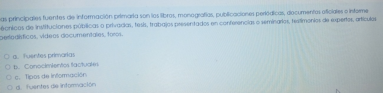 Las principales fuentes de información primaria son los libros, monografías, publicaciones periódicas, documentos oficiales o informe
écnicos de instituciones públicas o privadas, tesis, trabajos presentados en conferencias o seminarios, testimonios de expertos, artículos
periodísticos, videos documentales, foros.
a. Fuentes primarias
b. Conocimientos factuales
c. Tipos de información
d. Fuentes de información