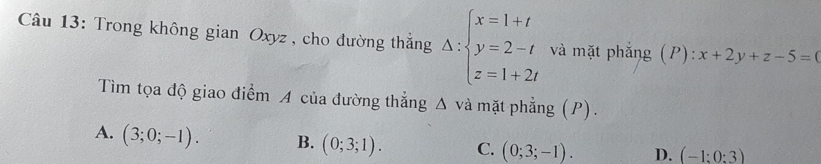 Trong không gian Oxyz , cho đường thắng Delta :beginarrayl x=1+t y=2-t z=1+2tendarray. và mặt phẳng (P): x+2y+z-5=(
Tìm tọa độ giao điểm A của đường thắng △ và mặt phẳng (P).
A. (3;0;-1). (0;3;1). 
B.
C. (0;3;-1). D. (-1:0:3)