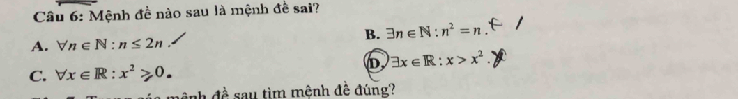 Mệnh đề nào sau là mệnh đề sai?
B. exists n∈ N:n^2=n
A. forall n∈ N:n≤ 2n
C. forall x∈ R:x^2≥slant 0. D, exists x∈ R:x>x^2. 
nh đề sau tìm mệnh đề đúng?