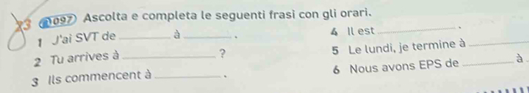 3 (097 Ascolta e completa le seguenti frasi con gli orari._ 
1 J'ai SVT de à . 4 Il est 
5 Le lundi, je termine à 
2 Tu arrives à_ _、_ 
? 
3 Ils commencent à _、 6 Nous avons EPS de _à