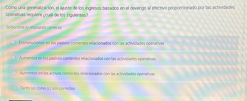 Como una generalización, el ajuste de los ingresos basados en el devengo al efectivo proporcionado por las actividades
operativas requiere ¿cuál de los siguientes?
Seleccione la respuesta correcta:
Disminuciones en los pasivos corrientes relacionados con las actividades operativas
Aumentos en los pasivos corrientes relacionados con las actividades operativas
Aumentos en los activos corrientes relacionados con las actividades operativas
Tanto (a) como (c) son correctos