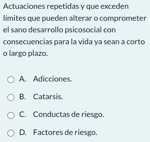 Actuaciones repetidas y que exceden
límites que pueden alterar o comprometer
el sano desarrollo psicosocial con
consecuencias para la vida ya sean a corto
o largo plazo.
A. Adicciones.
B. Catarsis.
C. Conductas de riesgo.
D. Factores de riesgo.