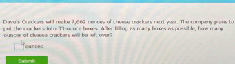 Dave's Crackers will make 7,662 ounces of cheese crackers next year. The company plans to 
put the crackers into 33-ounce boxes. After filling as many boxes as possible, how many
ounces of cheese crackers willl he left over 
ounces 
Subenit