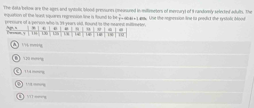 The data below are the ages and systolic blood pressures (measured in millimeters of mercury) of 9 randomly selected adults. The
equation of the least squares regression line is found to be y=6046+1 sseUse the regression line to predict the systolic blood
pressure of a person who is 39 years old. Round to the near.
A116 mmHg
B 120 mmHg
114mmHg
D 118 mmHg
117 mmHg