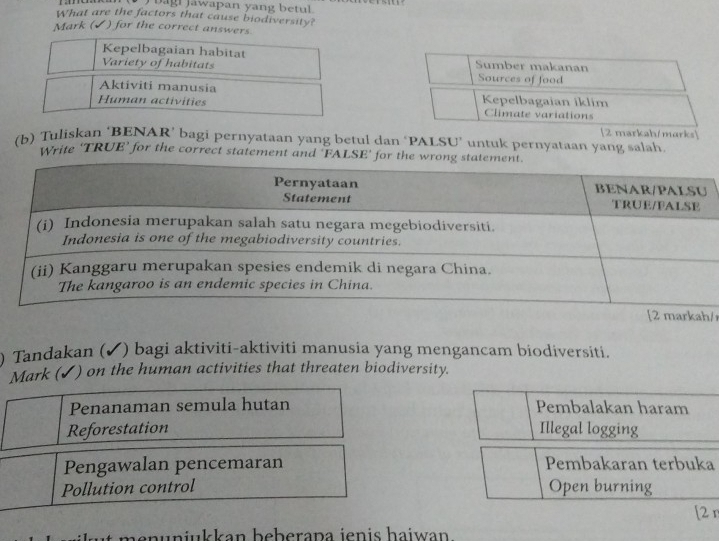 bagi jawapan yang betul .
What are the factors that cause biodiversity?
Mark (✔) for the correct answers
marks
(b) Tuliskan ‘BENAR’ bagi pernyataan yang betul dan ‘PALSU’ untuk pernyataan yang salah.
Write ‘TRUE’ for the correct statement and 'FALSE’
/r
) Tandakan (✔) bagi aktiviti-aktiviti manusia yang mengancam biodiversiti.
Mark (✔) on the human activities that threaten biodiversity.
Penanaman semula hutan Pembalakan haram
Reforestation Illegal logging
Pengawalan pencemaran Pembakaran terbuka
Pollution control Open burning
[2 r
e n unjukkan beberapa jenis haiwan .